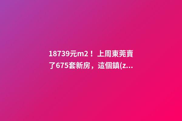 18739元/m2！上周東莞賣了675套新房，這個鎮(zhèn)房價突破3萬/m2！